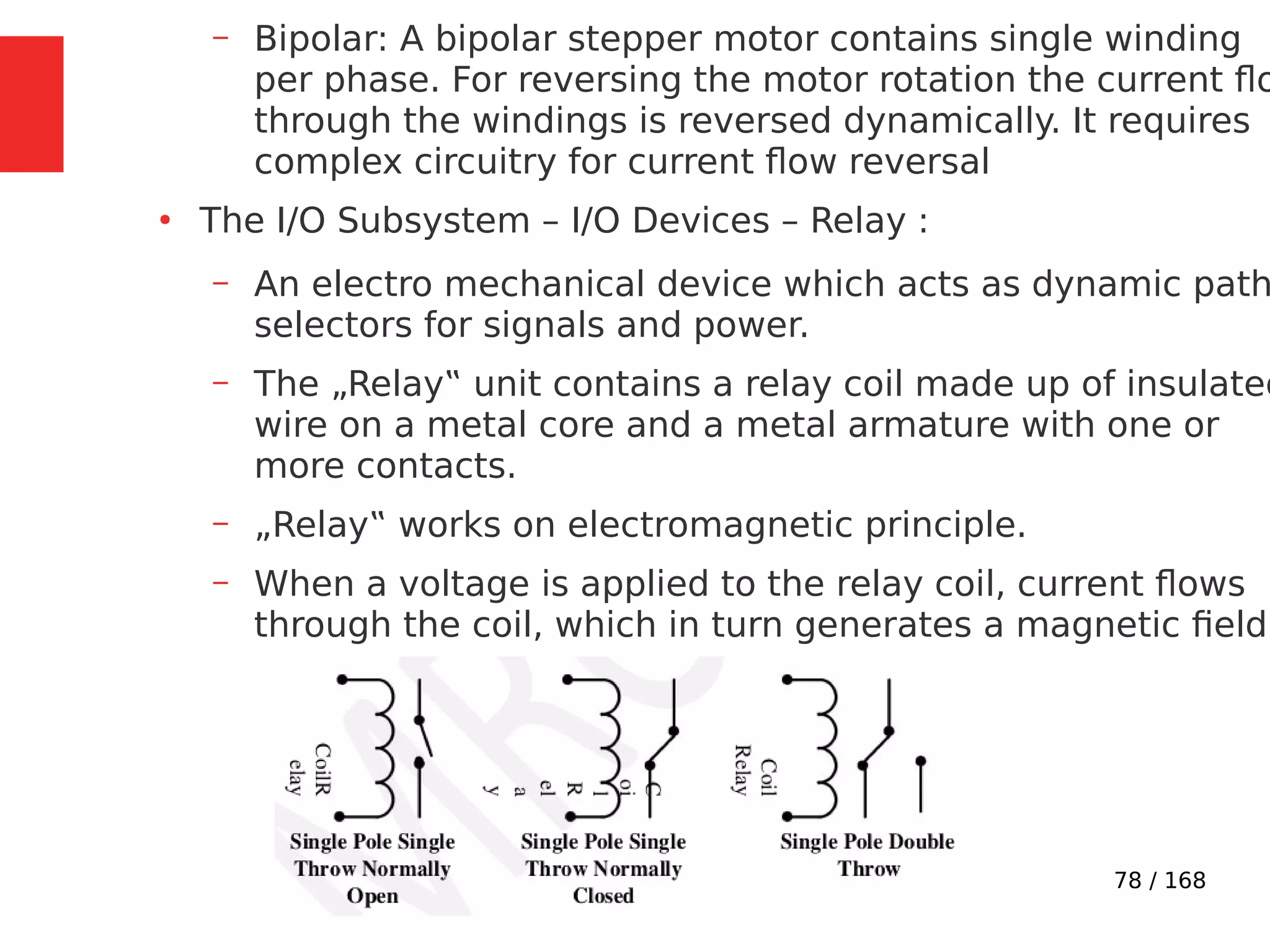 78 / 168
– Bipolar: A bipolar stepper motor contains single winding
per phase. For reversing the motor rotation the current flo
through the windings is reversed dynamically. It requires
complex circuitry for current flow reversal
●
The I/O Subsystem – I/O Devices – Relay :
– An electro mechanical device which acts as dynamic path
selectors for signals and power.
– The „Relay‟ unit contains a relay coil made up of insulated
wire on a metal core and a metal armature with one or
more contacts.
– „Relay‟ works on electromagnetic principle.
– When a voltage is applied to the relay coil, current flows
through the coil, which in turn generates a magnetic field.
 
