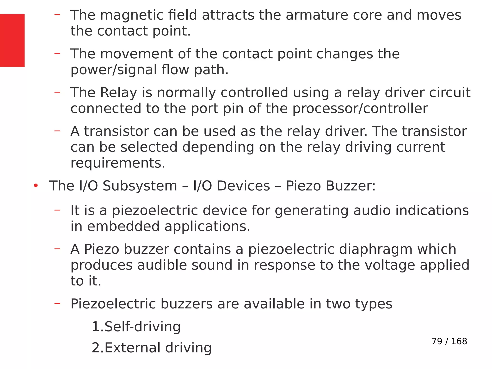 79 / 168
– The magnetic field attracts the armature core and moves
the contact point.
– The movement of the contact point changes the
power/signal flow path.
– The Relay is normally controlled using a relay driver circuit
connected to the port pin of the processor/controller
– A transistor can be used as the relay driver. The transistor
can be selected depending on the relay driving current
requirements.
●
The I/O Subsystem – I/O Devices – Piezo Buzzer:
– It is a piezoelectric device for generating audio indications
in embedded applications.
– A Piezo buzzer contains a piezoelectric diaphragm which
produces audible sound in response to the voltage applied
to it.
– Piezoelectric buzzers are available in two types
1.Self-driving
2.External driving
 
