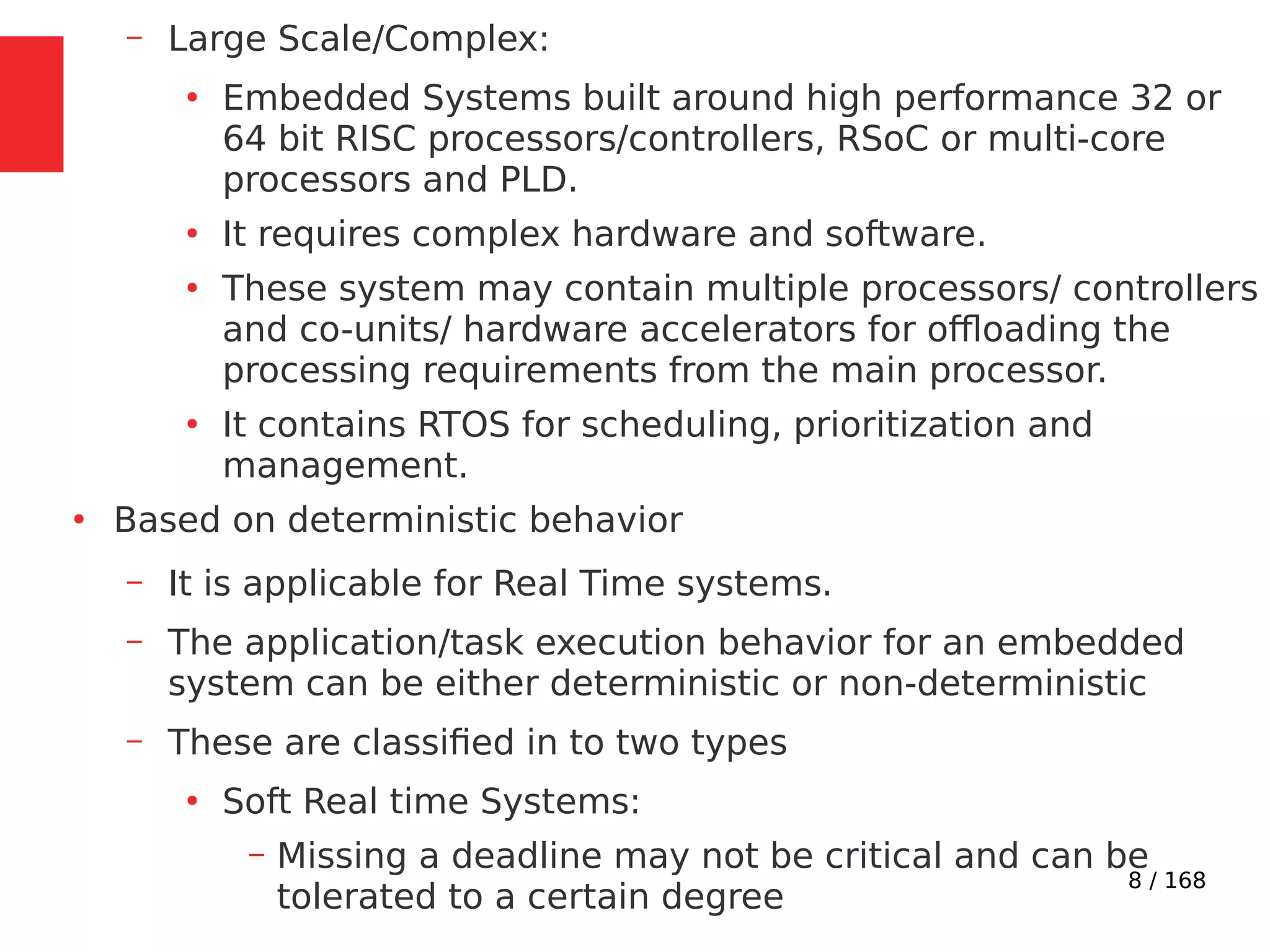 8 / 168
– Large Scale/Complex:
●
Embedded Systems built around high performance 32 or
64 bit RISC processors/controllers, RSoC or multi-core
processors and PLD.
●
It requires complex hardware and software.
●
These system may contain multiple processors/ controllers
and co-units/ hardware accelerators for offloading the
processing requirements from the main processor.
●
It contains RTOS for scheduling, prioritization and
management.
●
Based on deterministic behavior
– It is applicable for Real Time systems.
– The application/task execution behavior for an embedded
system can be either deterministic or non-deterministic
– These are classified in to two types
●
Soft Real time Systems:
– Missing a deadline may not be critical and can be
tolerated to a certain degree
 