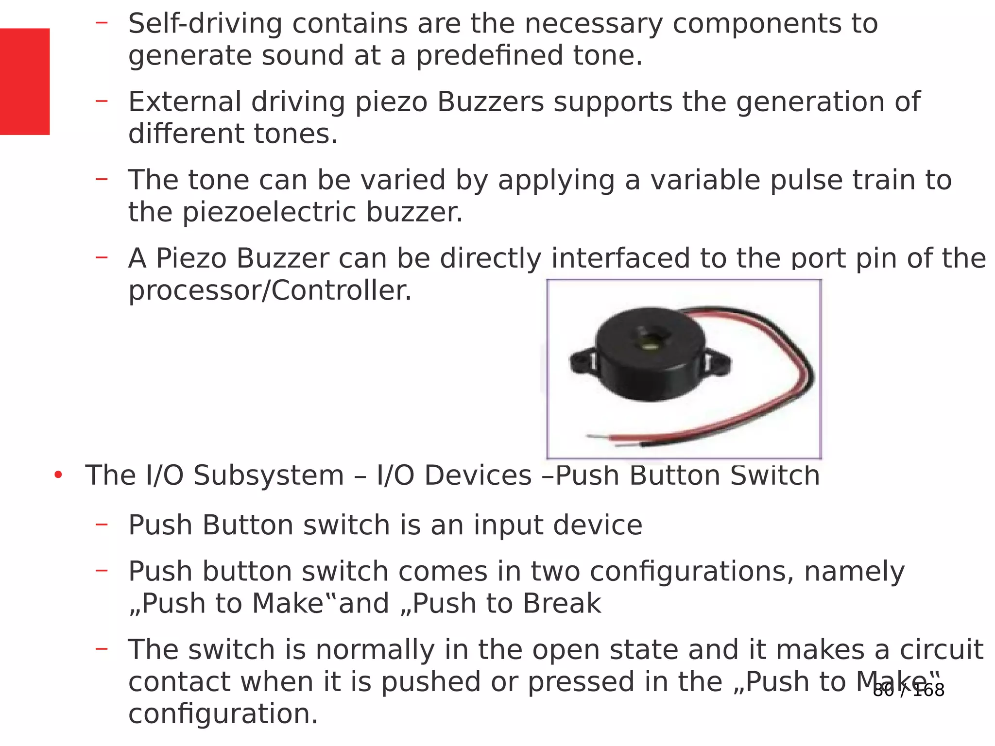 80 / 168
– Self-driving contains are the necessary components to
generate sound at a predefined tone.
– External driving piezo Buzzers supports the generation of
different tones.
– The tone can be varied by applying a variable pulse train to
the piezoelectric buzzer.
– A Piezo Buzzer can be directly interfaced to the port pin of the
processor/Controller.
●
The I/O Subsystem – I/O Devices –Push Button Switch
– Push Button switch is an input device
– Push button switch comes in two configurations, namely
„Push to Make‟and „Push to Break
– The switch is normally in the open state and it makes a circuit
contact when it is pushed or pressed in the „Push to Make‟
configuration.
 