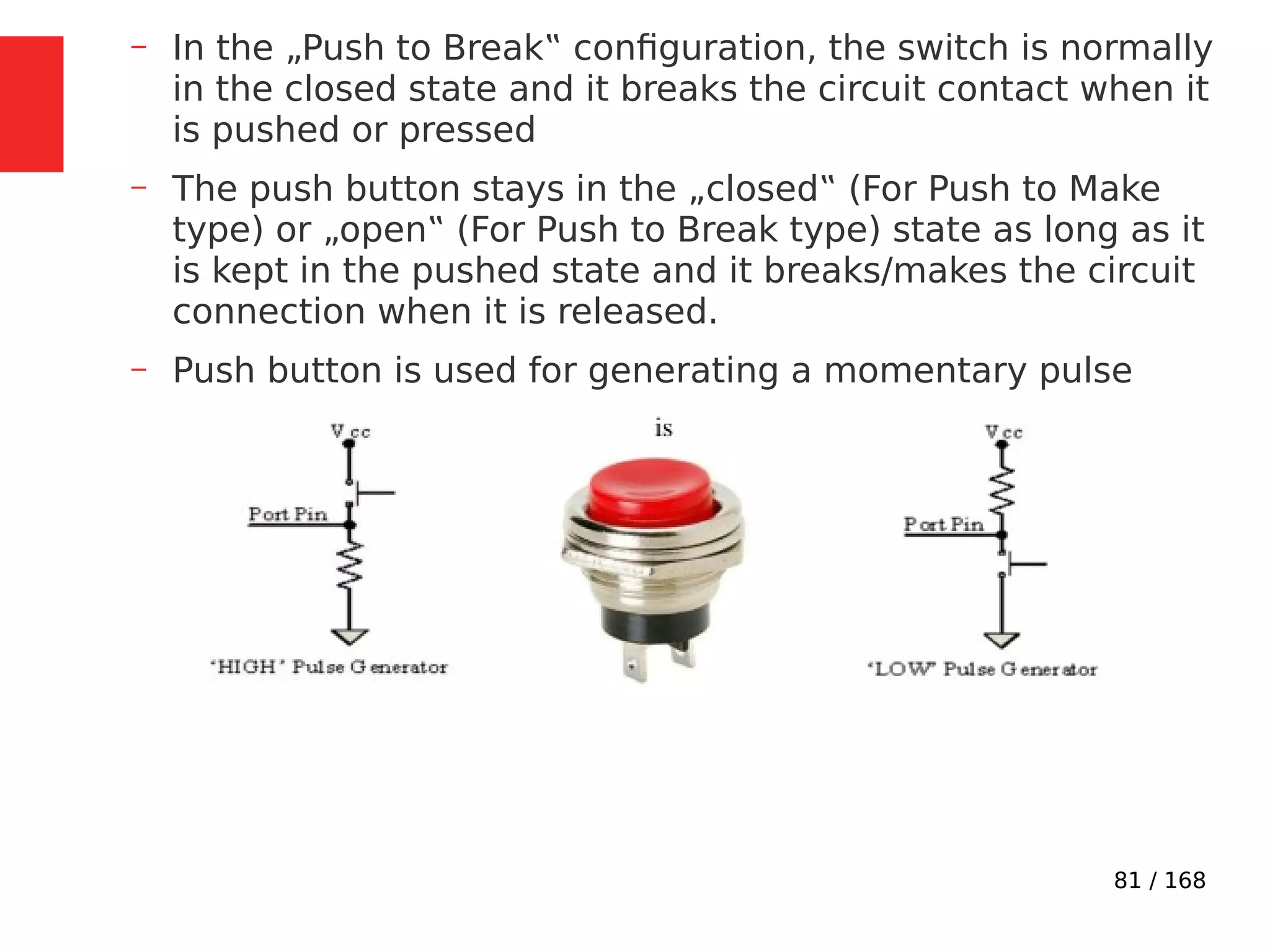81 / 168
– In the „Push to Break‟ configuration, the switch is normally
in the closed state and it breaks the circuit contact when it
is pushed or pressed
– The push button stays in the „closed‟ (For Push to Make
type) or „open‟ (For Push to Break type) state as long as it
is kept in the pushed state and it breaks/makes the circuit
connection when it is released.
– Push button is used for generating a momentary pulse
 