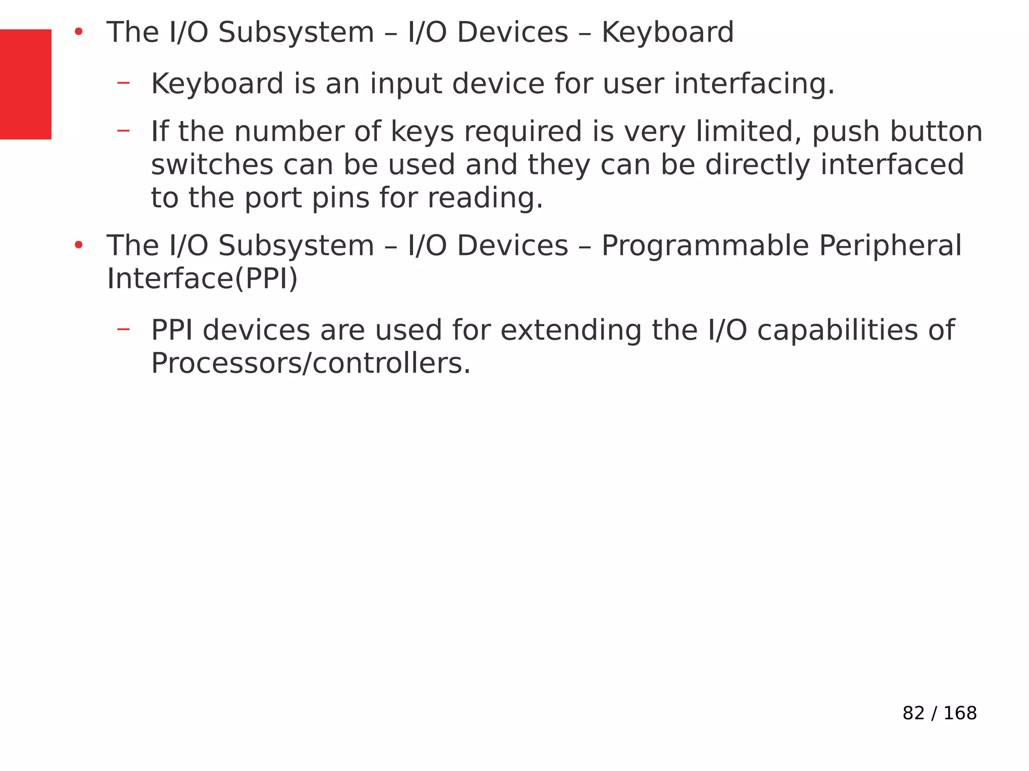 82 / 168
●
The I/O Subsystem – I/O Devices – Keyboard
– Keyboard is an input device for user interfacing.
– If the number of keys required is very limited, push button
switches can be used and they can be directly interfaced
to the port pins for reading.
●
The I/O Subsystem – I/O Devices – Programmable Peripheral
Interface(PPI)
– PPI devices are used for extending the I/O capabilities of
Processors/controllers.
 