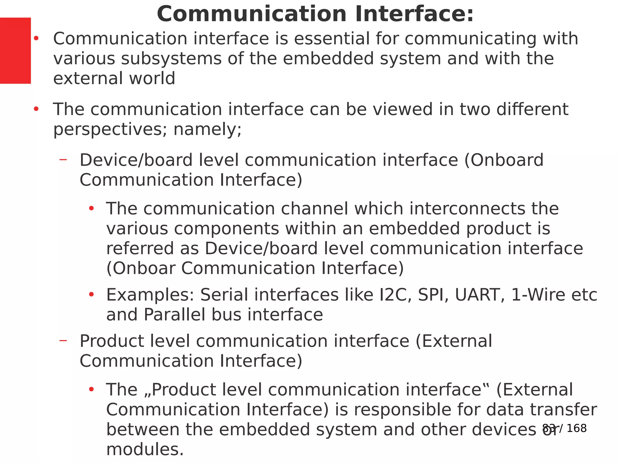 83 / 168
Communication Interface:
●
Communication interface is essential for communicating with
various subsystems of the embedded system and with the
external world
●
The communication interface can be viewed in two different
perspectives; namely;
– Device/board level communication interface (Onboard
Communication Interface)
●
The communication channel which interconnects the
various components within an embedded product is
referred as Device/board level communication interface
(Onboar Communication Interface)
●
Examples: Serial interfaces like I2C, SPI, UART, 1-Wire etc
and Parallel bus interface
– Product level communication interface (External
Communication Interface)
●
The „Product level communication interface‟ (External
Communication Interface) is responsible for data transfer
between the embedded system and other devices or
modules.
 