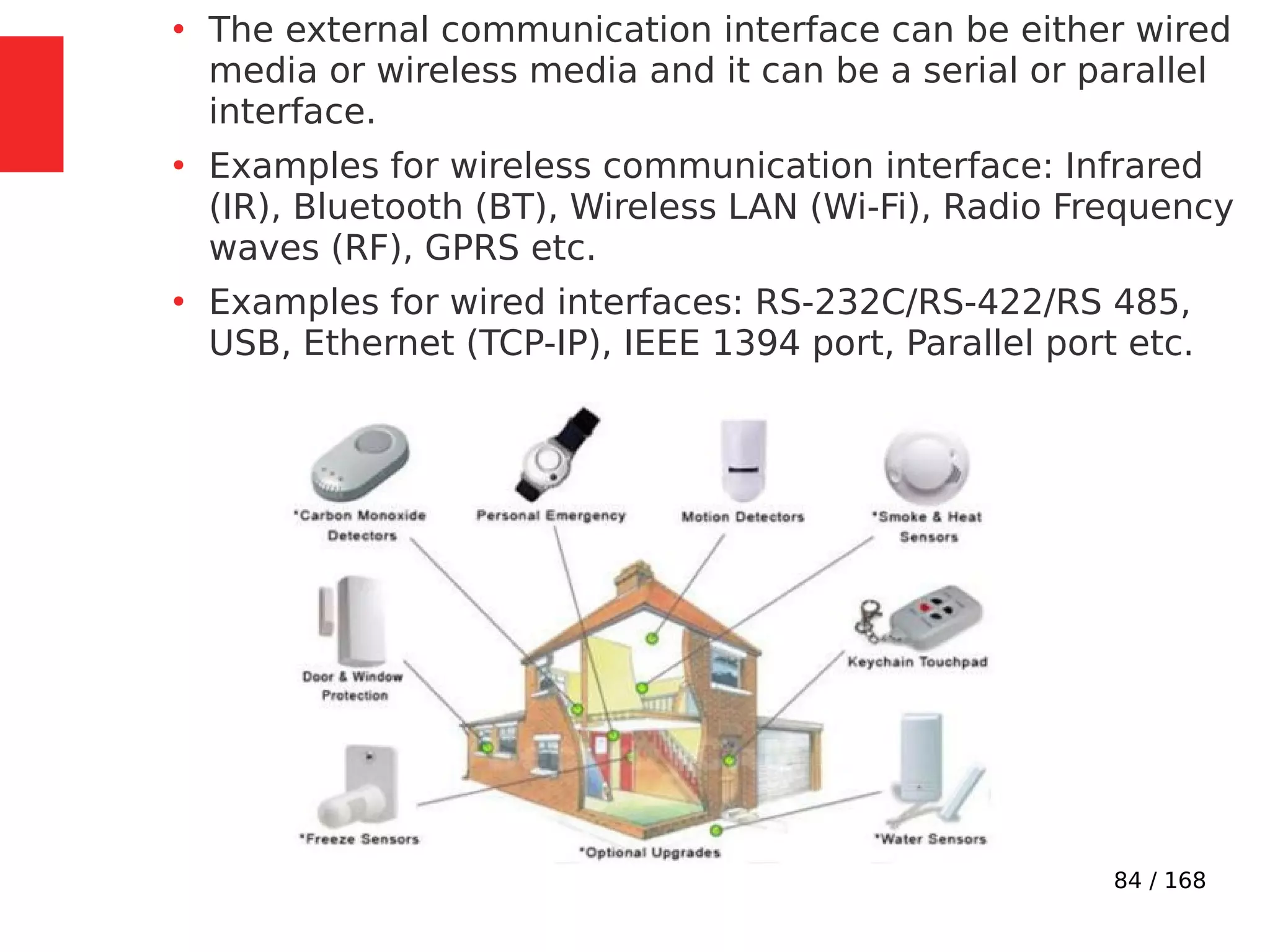 84 / 168
●
The external communication interface can be either wired
media or wireless media and it can be a serial or parallel
interface.
●
Examples for wireless communication interface: Infrared
(IR), Bluetooth (BT), Wireless LAN (Wi-Fi), Radio Frequency
waves (RF), GPRS etc.
●
Examples for wired interfaces: RS-232C/RS-422/RS 485,
USB, Ethernet (TCP-IP), IEEE 1394 port, Parallel port etc.
 