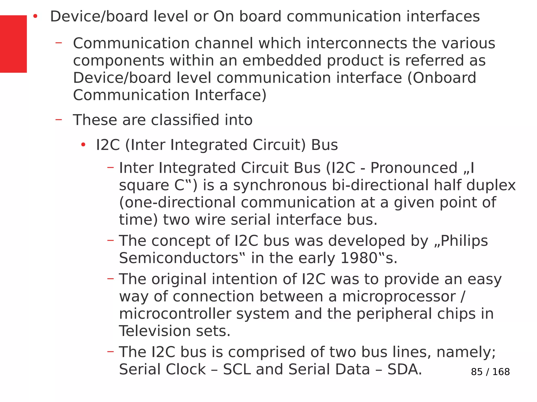 85 / 168
●
Device/board level or On board communication interfaces
– Communication channel which interconnects the various
components within an embedded product is referred as
Device/board level communication interface (Onboard
Communication Interface)
– These are classified into
●
I2C (Inter Integrated Circuit) Bus
– Inter Integrated Circuit Bus (I2C - Pronounced „I
square C‟) is a synchronous bi-directional half duplex
(one-directional communication at a given point of
time) two wire serial interface bus.
– The concept of I2C bus was developed by „Philips
Semiconductors‟ in the early 1980‟s.
– The original intention of I2C was to provide an easy
way of connection between a microprocessor /
microcontroller system and the peripheral chips in
Television sets.
– The I2C bus is comprised of two bus lines, namely;
Serial Clock – SCL and Serial Data – SDA.
 