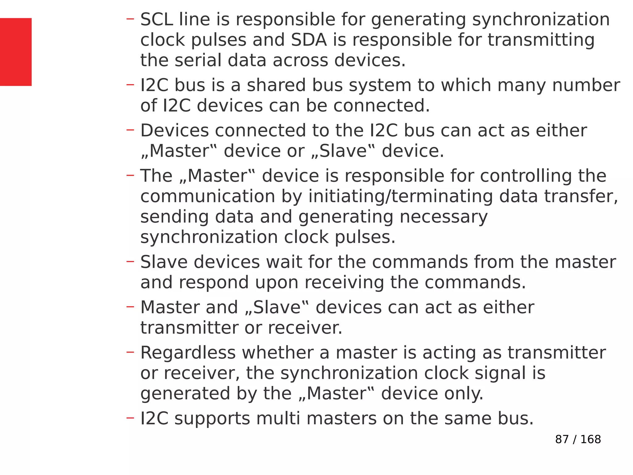 87 / 168
– SCL line is responsible for generating synchronization
clock pulses and SDA is responsible for transmitting
the serial data across devices.
– I2C bus is a shared bus system to which many number
of I2C devices can be connected.
– Devices connected to the I2C bus can act as either
„Master‟ device or „Slave‟ device.
– The „Master‟ device is responsible for controlling the
communication by initiating/terminating data transfer,
sending data and generating necessary
synchronization clock pulses.
– Slave devices wait for the commands from the master
and respond upon receiving the commands.
– Master and „Slave‟ devices can act as either
transmitter or receiver.
– Regardless whether a master is acting as transmitter
or receiver, the synchronization clock signal is
generated by the „Master‟ device only.
– I2C supports multi masters on the same bus.
 