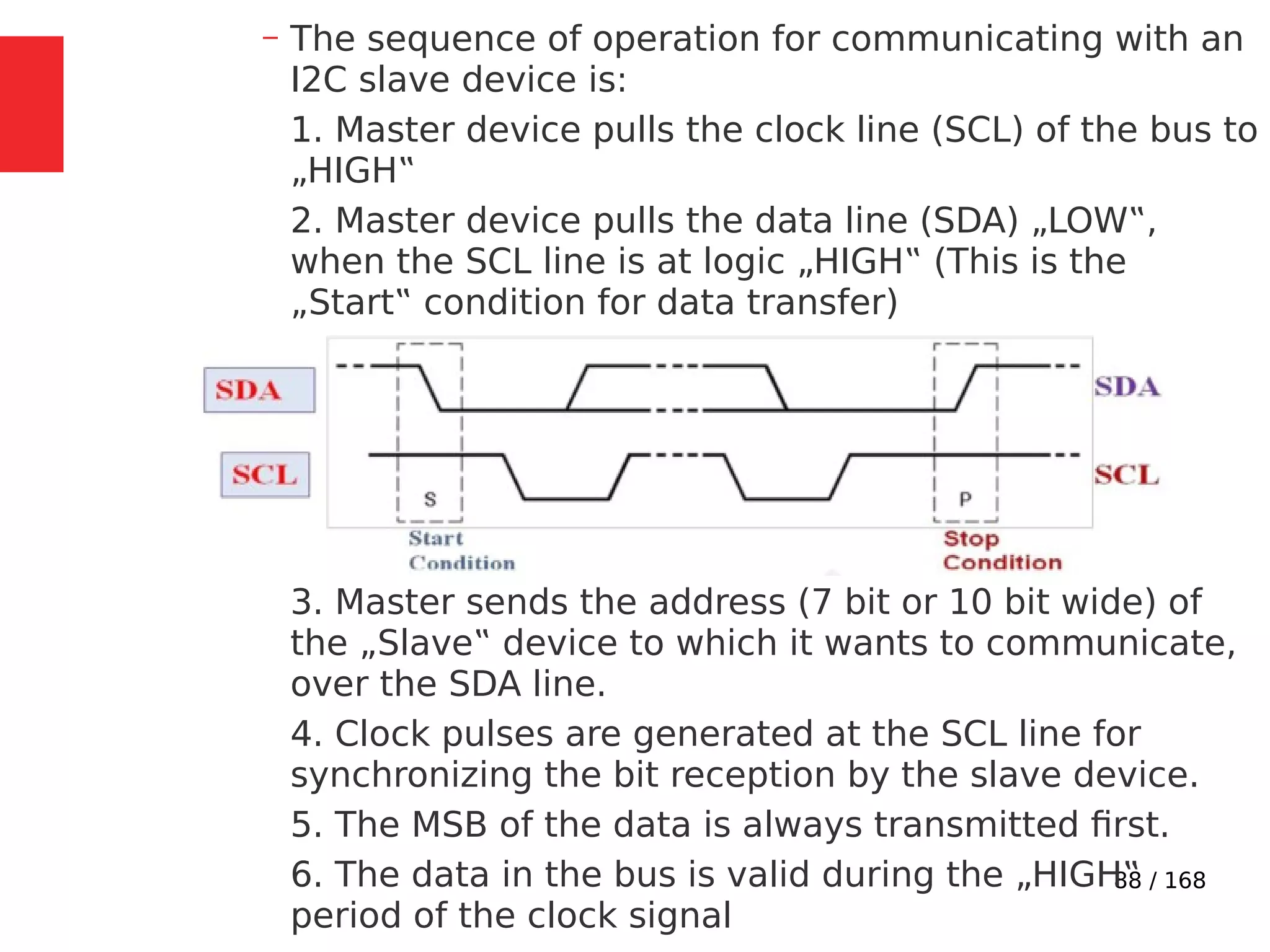 88 / 168
– The sequence of operation for communicating with an
I2C slave device is:
1. Master device pulls the clock line (SCL) of the bus to
„HIGH‟
2. Master device pulls the data line (SDA) „LOW‟,
when the SCL line is at logic „HIGH‟ (This is the
„Start‟ condition for data transfer)
3. Master sends the address (7 bit or 10 bit wide) of
the „Slave‟ device to which it wants to communicate,
over the SDA line.
4. Clock pulses are generated at the SCL line for
synchronizing the bit reception by the slave device.
5. The MSB of the data is always transmitted first.
6. The data in the bus is valid during the „HIGH‟
period of the clock signal
 