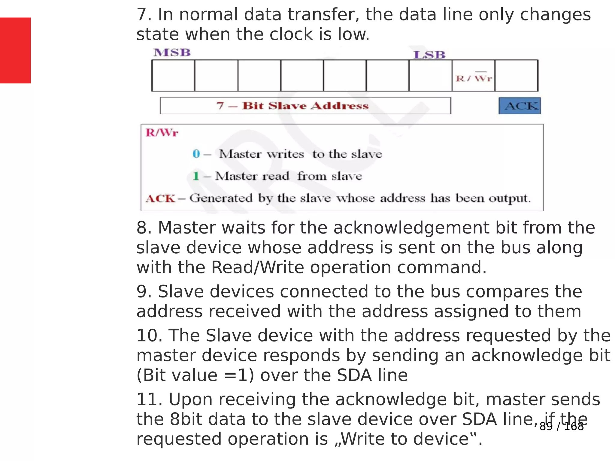 89 / 168
7. In normal data transfer, the data line only changes
state when the clock is low.
8. Master waits for the acknowledgement bit from the
slave device whose address is sent on the bus along
with the Read/Write operation command.
9. Slave devices connected to the bus compares the
address received with the address assigned to them
10. The Slave device with the address requested by the
master device responds by sending an acknowledge bit
(Bit value =1) over the SDA line
11. Upon receiving the acknowledge bit, master sends
the 8bit data to the slave device over SDA line, if the
requested operation is „Write to device‟.
 