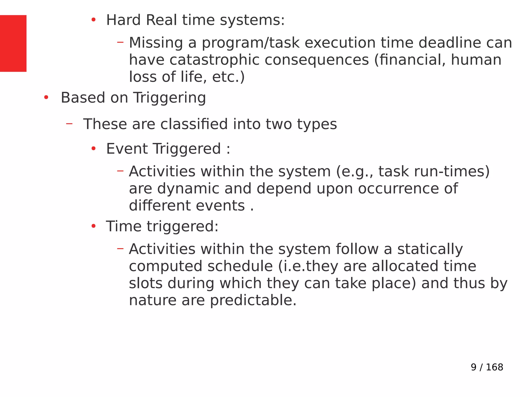 9 / 168
●
Hard Real time systems:
– Missing a program/task execution time deadline can
have catastrophic consequences (financial, human
loss of life, etc.)
●
Based on Triggering
– These are classified into two types
●
Event Triggered :
– Activities within the system (e.g., task run-times)
are dynamic and depend upon occurrence of
different events .
●
Time triggered:
– Activities within the system follow a statically
computed schedule (i.e.they are allocated time
slots during which they can take place) and thus by
nature are predictable.
 