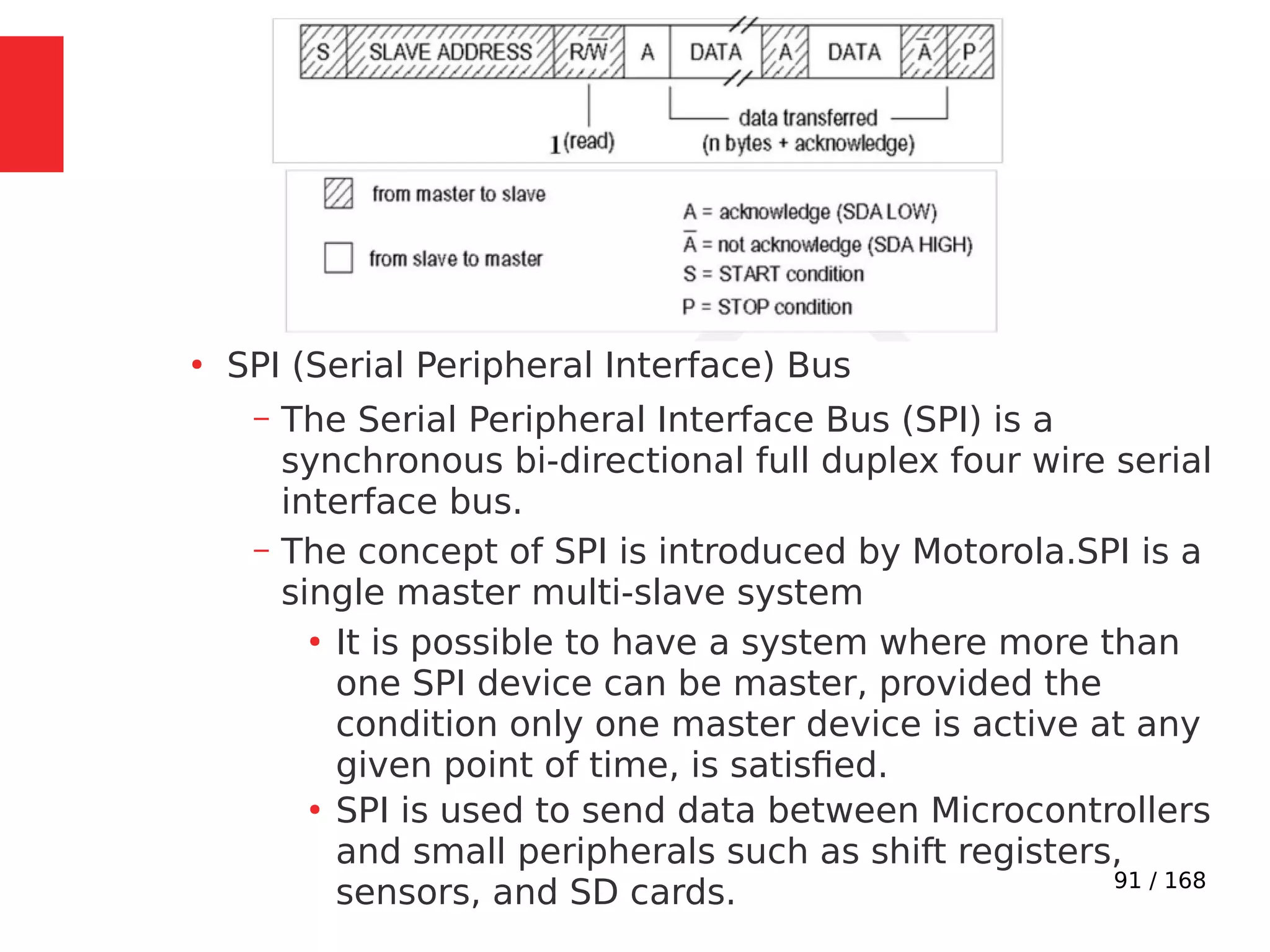 91 / 168
●
SPI (Serial Peripheral Interface) Bus
– The Serial Peripheral Interface Bus (SPI) is a
synchronous bi-directional full duplex four wire serial
interface bus.
– The concept of SPI is introduced by Motorola.SPI is a
single master multi-slave system
●
It is possible to have a system where more than
one SPI device can be master, provided the
condition only one master device is active at any
given point of time, is satisfied.
●
SPI is used to send data between Microcontrollers
and small peripherals such as shift registers,
sensors, and SD cards.
 