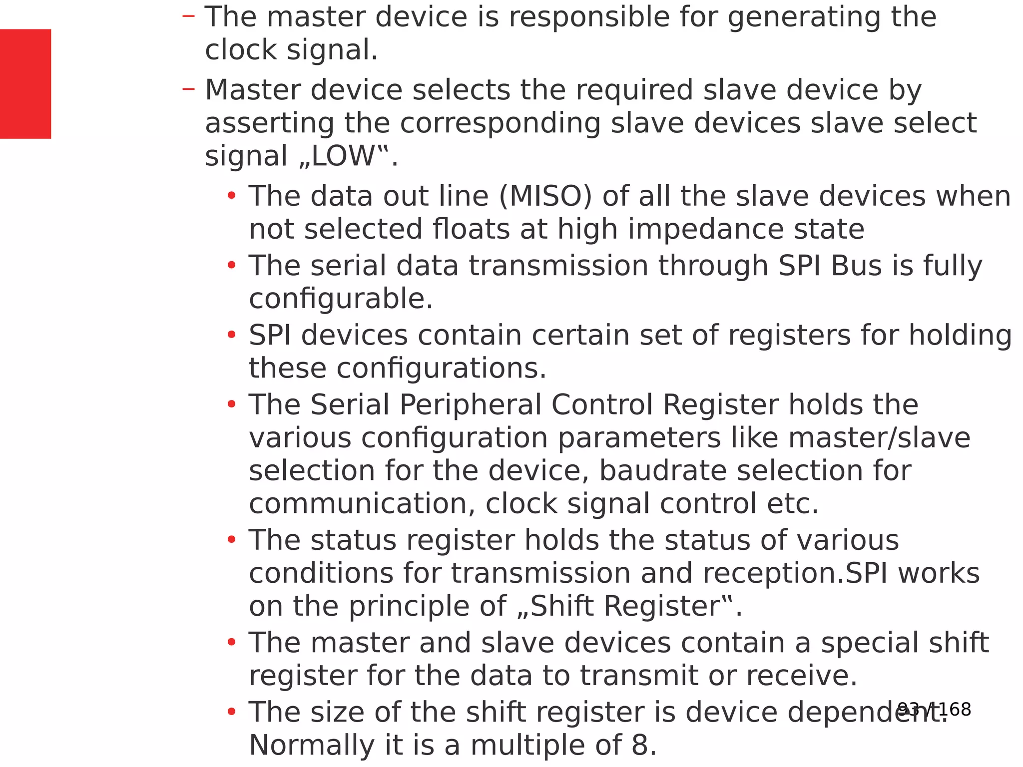 93 / 168
– The master device is responsible for generating the
clock signal.
– Master device selects the required slave device by
asserting the corresponding slave devices slave select
signal „LOW‟.
●
The data out line (MISO) of all the slave devices when
not selected floats at high impedance state
●
The serial data transmission through SPI Bus is fully
configurable.
●
SPI devices contain certain set of registers for holding
these configurations.
●
The Serial Peripheral Control Register holds the
various configuration parameters like master/slave
selection for the device, baudrate selection for
communication, clock signal control etc.
●
The status register holds the status of various
conditions for transmission and reception.SPI works
on the principle of „Shift Register‟.
●
The master and slave devices contain a special shift
register for the data to transmit or receive.
●
The size of the shift register is device dependent.
Normally it is a multiple of 8.
 