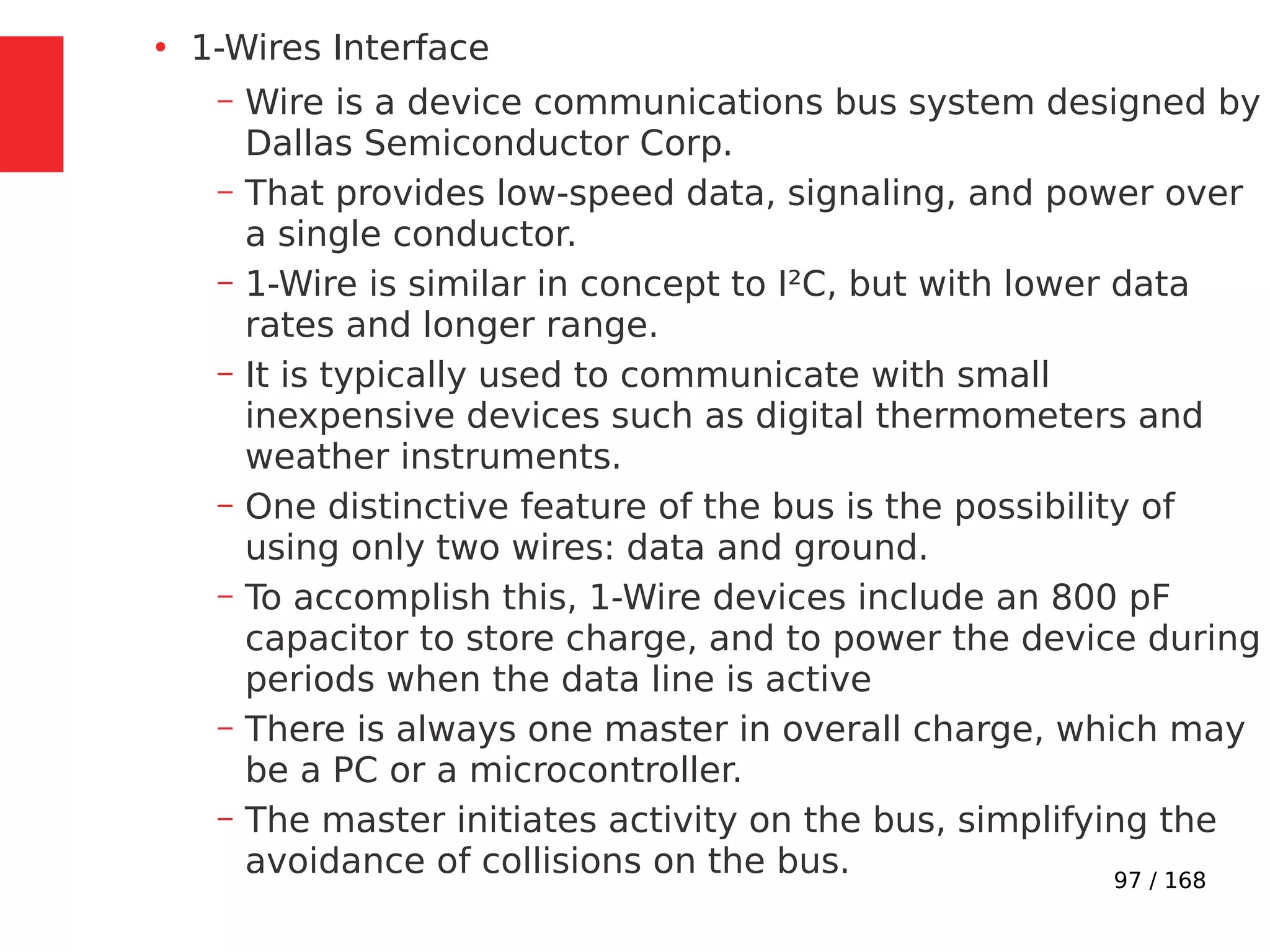 97 / 168
●
1-Wires Interface
– Wire is a device communications bus system designed by
Dallas Semiconductor Corp.
– That provides low-speed data, signaling, and power over
a single conductor.
– 1-Wire is similar in concept to I²C, but with lower data
rates and longer range.
– It is typically used to communicate with small
inexpensive devices such as digital thermometers and
weather instruments.
– One distinctive feature of the bus is the possibility of
using only two wires: data and ground.
– To accomplish this, 1-Wire devices include an 800 pF
capacitor to store charge, and to power the device during
periods when the data line is active
– There is always one master in overall charge, which may
be a PC or a microcontroller.
– The master initiates activity on the bus, simplifying the
avoidance of collisions on the bus.
 