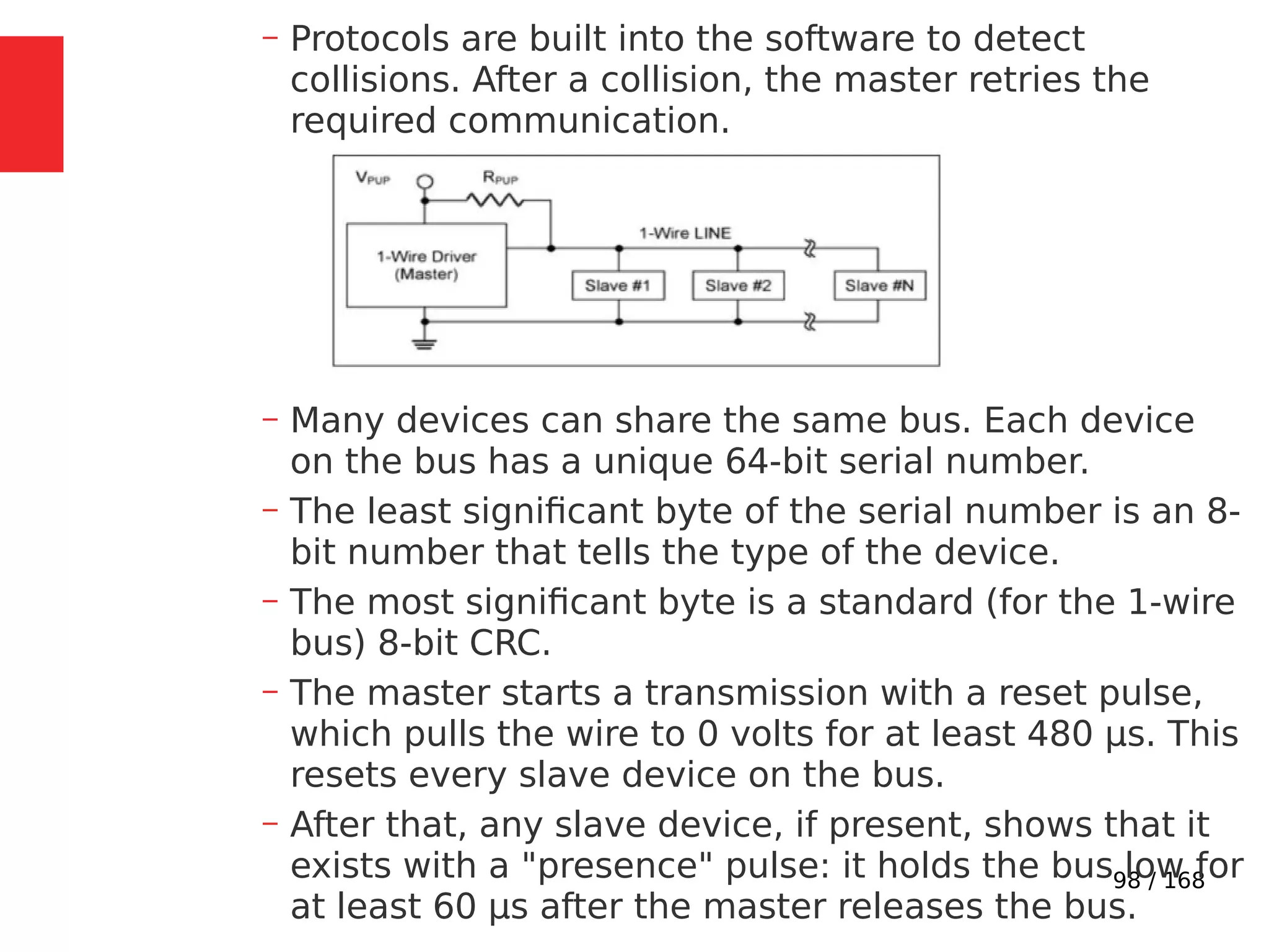 98 / 168
– Protocols are built into the software to detect
collisions. After a collision, the master retries the
required communication.
– Many devices can share the same bus. Each device
on the bus has a unique 64-bit serial number.
– The least significant byte of the serial number is an 8-
bit number that tells the type of the device.
– The most significant byte is a standard (for the 1-wire
bus) 8-bit CRC.
– The master starts a transmission with a reset pulse,
which pulls the wire to 0 volts for at least 480 µs. This
resets every slave device on the bus.
– After that, any slave device, if present, shows that it
exists with a "presence" pulse: it holds the bus low for
at least 60 µs after the master releases the bus.
 