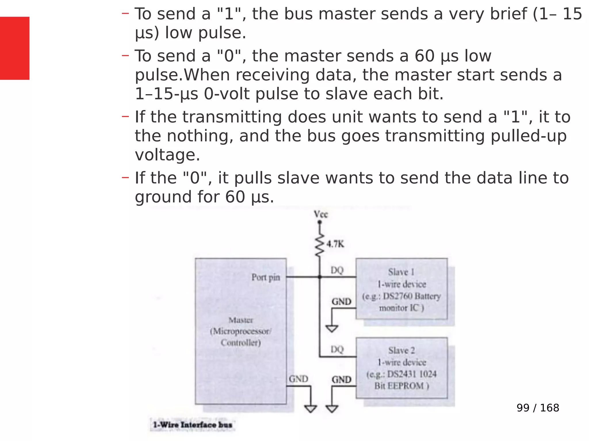 99 / 168
– To send a "1", the bus master sends a very brief (1– 15
µs) low pulse.
– To send a "0", the master sends a 60 µs low
pulse.When receiving data, the master start sends a
1–15-µs 0-volt pulse to slave each bit.
– If the transmitting does unit wants to send a "1", it to
the nothing, and the bus goes transmitting pulled-up
voltage.
– If the "0", it pulls slave wants to send the data line to
ground for 60 µs.
 