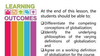 At the end of this lesson, the
students should be able to;
Differentiate the competing
conceptions of globalization;
Identify the underlying
philosophies of the varying
definitions of globalization;
and
Agree on a working definition
of globalization for the course.
 