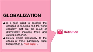 GLOBALIZATION
 is a term used to describe the
changes in societies and the world
economy that are the result of
dramatically increase trade and
cultural exchange.
 Refers almost exclusively to the
effects of trade, particularly trade
liberalization or “free trade” .
Definition
 
