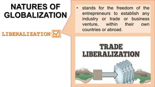 NATURES OF
GLOBALIZATION
• stands for the freedom of the
entrepreneurs to establish any
industry or trade or business
venture, within their own
countries or abroad.
. LIBERALIZATION
 