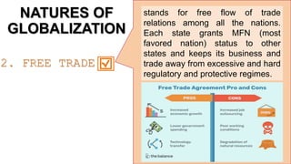 NATURES OF
GLOBALIZATION
stands for free flow of trade
relations among all the nations.
Each state grants MFN (most
favored nation) status to other
states and keeps its business and
trade away from excessive and hard
regulatory and protective regimes.
2. FREE TRADE
 