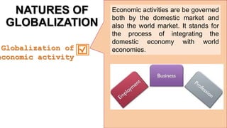 NATURES OF
GLOBALIZATION
Economic activities are be governed
both by the domestic market and
also the world market. It stands for
the process of integrating the
domestic economy with world
economies.
Globalization of
economic activity
 