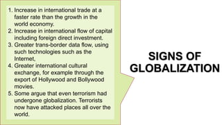 SIGNS OF
GLOBALIZATION
1. Increase in international trade at a
faster rate than the growth in the
world economy.
2. Increase in international flow of capital
including foreign direct investment.
3. Greater trans-border data flow, using
such technologies such as the
Internet,
4. Greater international cultural
exchange, for example through the
export of Hollywood and Bollywood
movies.
5. Some argue that even terrorism had
undergone globalization. Terrorists
now have attacked places all over the
world.
 