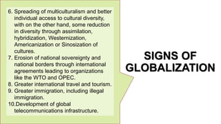 SIGNS OF
GLOBALIZATION
6. Spreading of multiculturalism and better
individual access to cultural diversity,
with on the other hand, some reduction
in diversity through assimilation,
hybridization, Westernization,
Americanization or Sinosization of
cultures.
7. Erosion of national sovereignty and
national borders through international
agreements leading to organizations
like the WTO and OPEC.
8. Greater international travel and tourism.
9. Greater immigration, including illegal
immigration.
10.Development of global
telecommunications infrastructure.
 