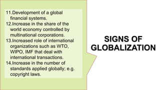 SIGNS OF
GLOBALIZATION
11.Development of a global
financial systems.
12.Increase in the share of the
world economy controlled by
multinational corporations.
13.Increased role of international
organizations such as WTO,
WIPO, IMF that deal with
international transactions.
14.Increase in the number of
standards applied globally; e.g.
copyright laws.
 