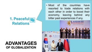 • Most of the countries have
resorted to trade relations with
each other in order to boost their
economy, leaving behind any
bitter past experiences if any.
1. Peaceful
Relations
ADVANTAGES
OF GLOBALIZATION
 