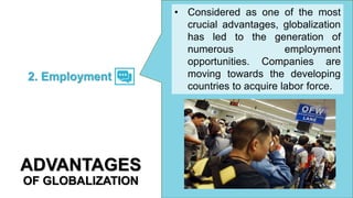 • Considered as one of the most
crucial advantages, globalization
has led to the generation of
numerous employment
opportunities. Companies are
moving towards the developing
countries to acquire labor force.
2. Employment
ADVANTAGES
OF GLOBALIZATION
 