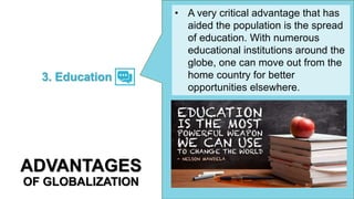 • A very critical advantage that has
aided the population is the spread
of education. With numerous
educational institutions around the
globe, one can move out from the
home country for better
opportunities elsewhere.
3. Education
ADVANTAGES
OF GLOBALIZATION
 