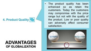 • The product quality has been
enhanced so as retain the
customers. Today the customers
may compromise with the price
range but not with the quality of
the product. Low or poor quality
can adversely affect consumer
satisfaction.
4. Product Quality
ADVANTAGES
OF GLOBALIZATION
 