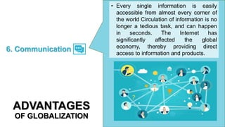 • Every single information is easily
accessible from almost every corner of
the world Circulation of information is no
longer a tedious task, and can happen
in seconds. The Internet has
significantly affected the global
economy, thereby providing direct
access to information and products.
6. Communication
ADVANTAGES
OF GLOBALIZATION
 