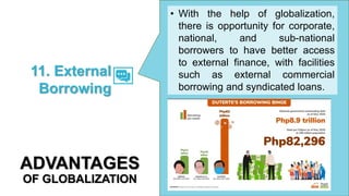 • With the help of globalization,
there is opportunity for corporate,
national, and sub-national
borrowers to have better access
to external finance, with facilities
such as external commercial
borrowing and syndicated loans.
11. External
Borrowing
ADVANTAGES
OF GLOBALIZATION
 
