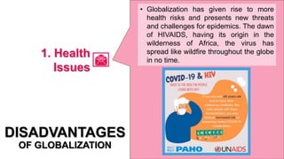 • Globalization has given rise to more
health risks and presents new threats
and challenges for epidemics. The dawn
of HIVAIDS, having its origin in the
wilderness of Africa, the virus has
spread like wildfire throughout the globe
in no time.
DISADVANTAGES
OF GLOBALIZATION
1. Health
Issues
 