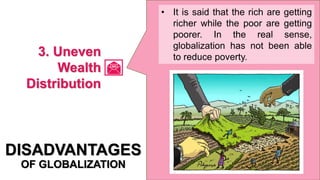• It is said that the rich are getting
richer while the poor are getting
poorer. In the real sense,
globalization has not been able
to reduce poverty.
DISADVANTAGES
OF GLOBALIZATION
3. Uneven
Wealth
Distribution
 
