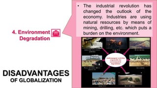 • The industrial revolution has
changed the outlook of the
economy. Industries are using
natural resources by means of
mining, drilling, etc. which puts a
burden on the environment.
DISADVANTAGES
OF GLOBALIZATION
4. Environment
Degradation
 