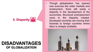 • Though globalization has opened
new avenues like wider markets and
employment, there still exists a
disparity in the development of the
economies. Structural unemployment
owes to the disparity created.
Developed countries are moving their
factories to foreign countries where
labor is cheaply available.
DISADVANTAGES
OF GLOBALIZATION
5. Disparity
 