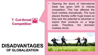 • Opening the doors of international
trade has given birth to intense
competition. This has affected the
local markets dramatically. The local
players thereby suffer huge losses as
they lack the potential to advertise or
export their products on a large
scale. Therefore, the domestic
markets shrink.
DISADVANTAGES
OF GLOBALIZATION
7. Cut-throat
Competition
 