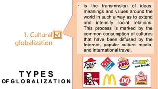 • is the transmission of ideas,
meanings and values around the
world in such a way as to extend
and intensify social relations.
This process is marked by the
common consumption of cultures
that have been diffused by the
Internet, popular culture media,
and international travel.
1. Cultural
globalization
T Y P E S
OF G L O B A L I Z A T I O N
 