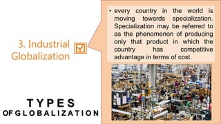 • every country in the world is
moving towards specialization.
Specialization may be referred to
as the phenomenon of producing
only that product in which the
country has competitive
advantage in terms of cost.
3. Industrial
Globalization
T Y P E S
OF G L O B A L I Z A T I O N
 