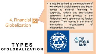 • it may be defined as the emergence of
worldwide financial markets and better
access to external financing for
corporate, national and sub-national
borrowers. Some projects in the
Philippines were sponsored by foreign
investors. They may be in the form of
international organizations of
independent investors.
4. Financial
Globalization
T Y P E S
OF G L O B A L I Z A T I O N
 