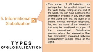 • This aspect of Globalization has
perhaps had the greatest impact on
the world today. Sitting at one end of
the world, you can have access to the
information available in any other part
of the world with just the push of a
button, Internet, television, telephone,
fax, etc. are some of the inventions
that may be considered as a part of
the informational Globalization
process where the information flow
has dramatically increased between
geographically remote areas of the
world.
5. Informational
Globalization
T Y P E S
OF G L O B A L I Z A T I O N
 