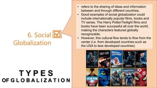 • refers to the sharing of ideas and information
between and through different countries.
• Good examples of social globalization could
include internationally popular films, books and
TV series. The Harry Potter/Twilight films and
books have been successful all over the world,
making the characters featured globally
recognizable.
• However, this cultural flow tends to flow from the
center (i.e. from developed countries such as
the USA to less developed countries)
6. Social
Globalization
T Y P E S
OF G L O B A L I Z A T I O N
 