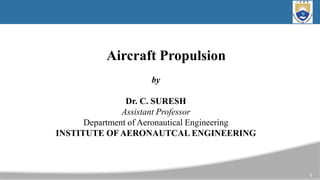 1
Aircraft Propulsion
by
Dr. C. SURESH
Assistant Professor​
Department of Aeronautical Engineering
INSTITUTE OF AERONAUTCAL ENGINEERING
 