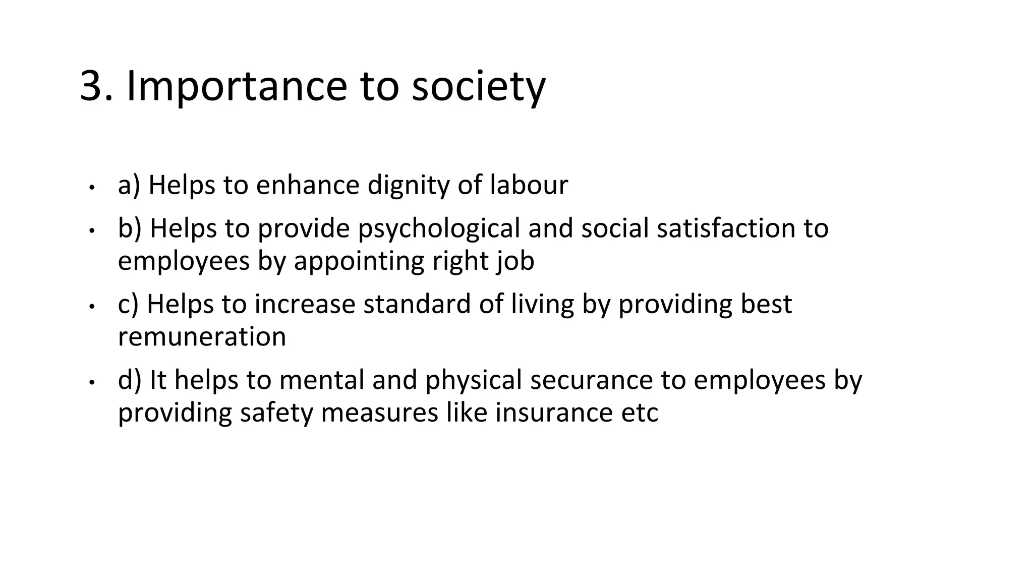 3. Importance to society
• a) Helps to enhance dignity of labour
• b) Helps to provide psychological and social satisfaction to
employees by appointing right job
• c) Helps to increase standard of living by providing best
remuneration
• d) It helps to mental and physical securance to employees by
providing safety measures like insurance etc
 