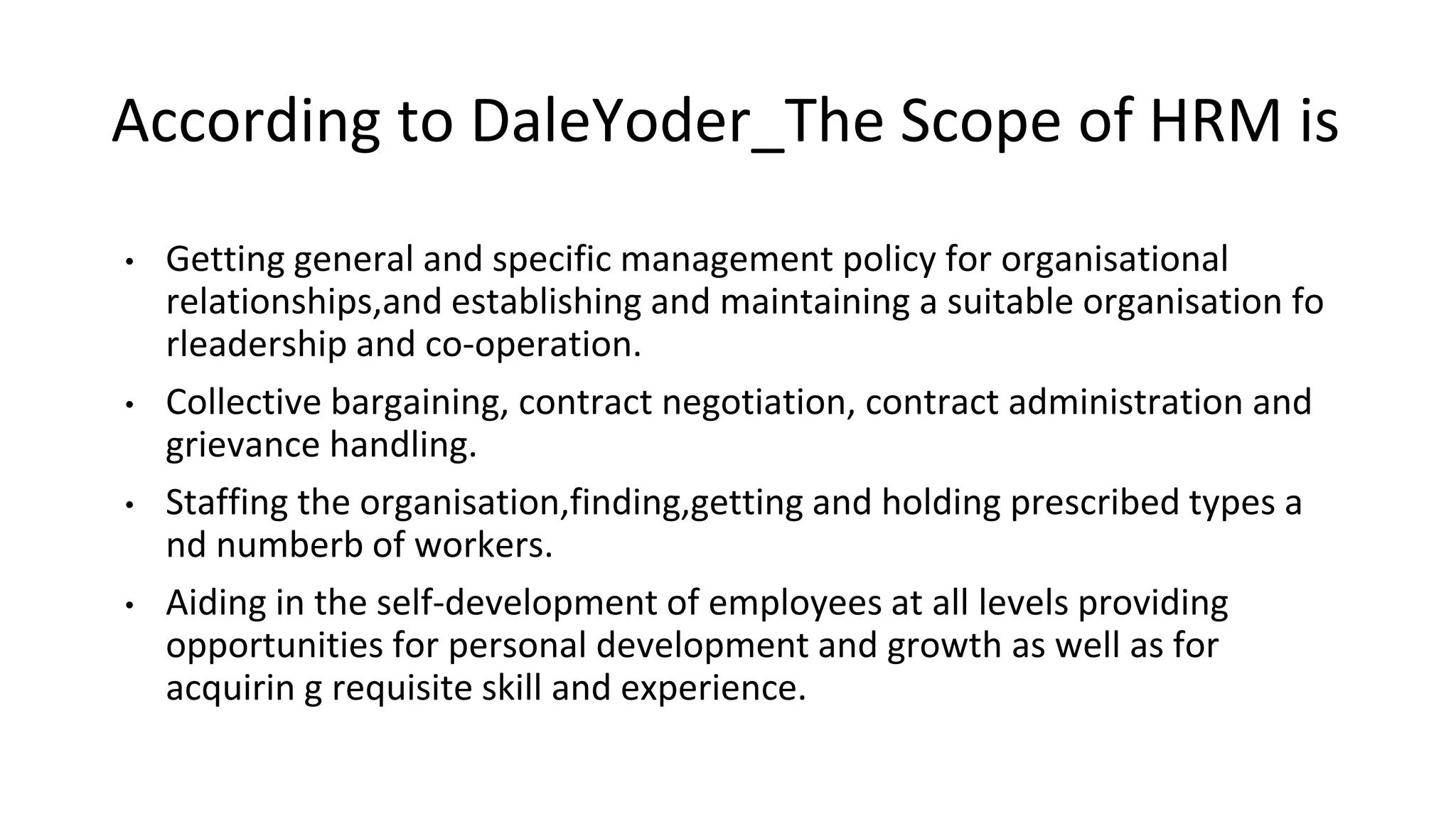 According to DaleYoder_The Scope of HRM is
• Getting general and specific management policy for organisational
relationships,and establishing and maintaining a suitable organisation fo
rleadership and co-operation.
• Collective bargaining, contract negotiation, contract administration and
grievance handling.
• Staffing the organisation,finding,getting and holding prescribed types a
nd numberb of workers.
• Aiding in the self-development of employees at all levels providing
opportunities for personal development and growth as well as for
acquirin g requisite skill and experience.
 