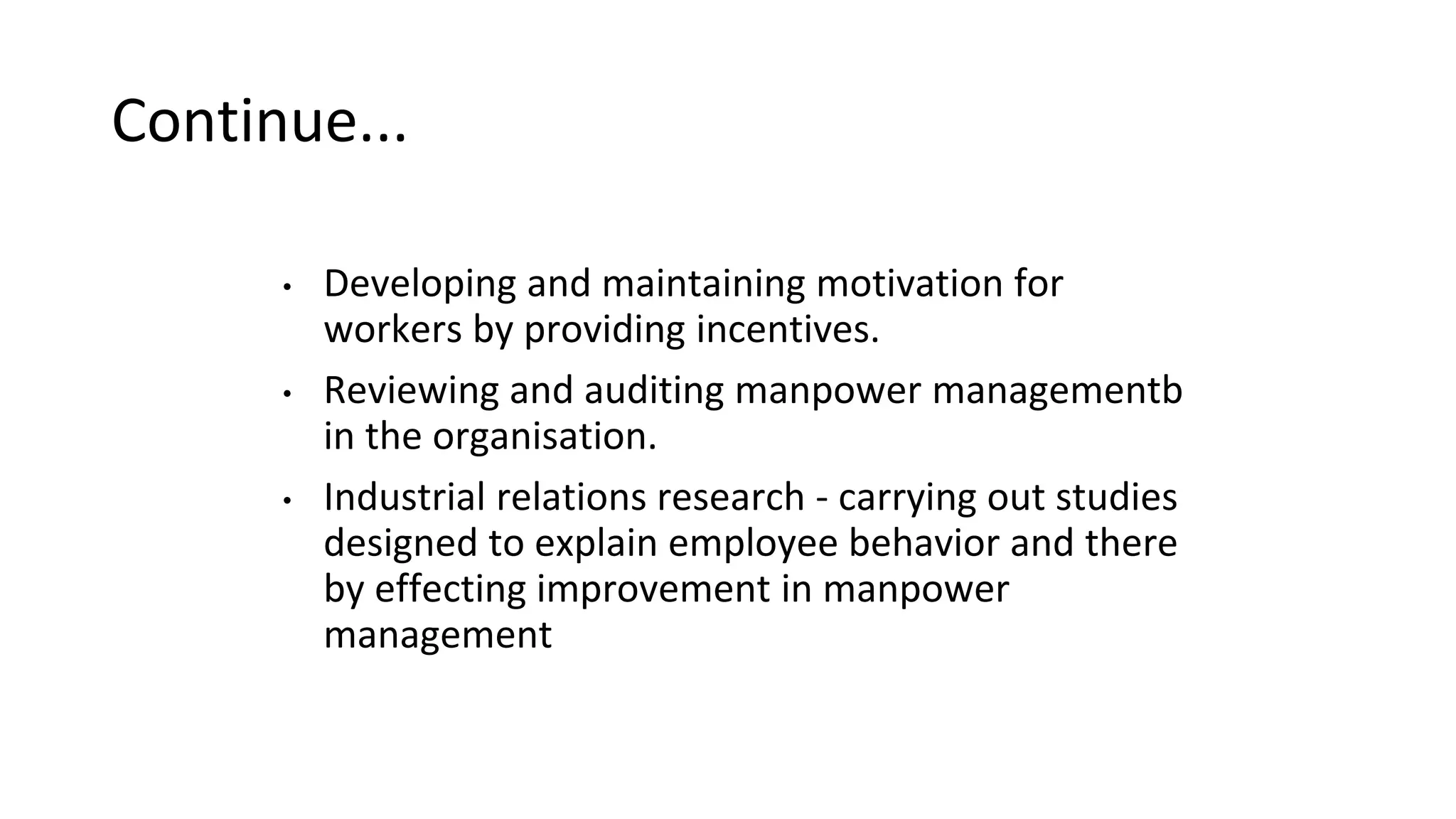 Continue...
• Developing and maintaining motivation for
workers by providing incentives.
• Reviewing and auditing manpower managementb
in the organisation.
• Industrial relations research - carrying out studies
designed to explain employee behavior and there
by effecting improvement in manpower
management
 