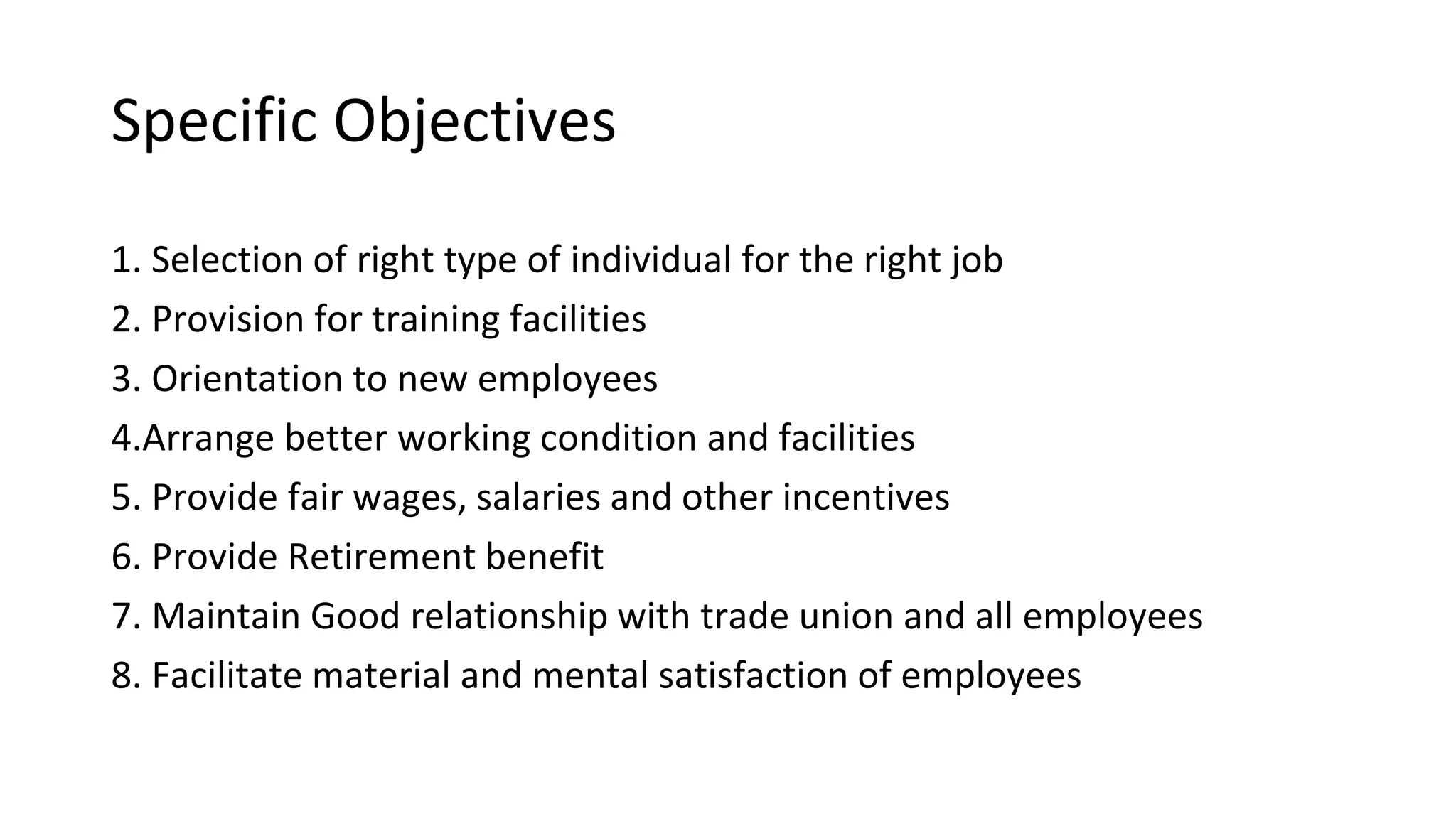 Specific Objectives
1. Selection of right type of individual for the right job
2. Provision for training facilities
3. Orientation to new employees
4.Arrange better working condition and facilities
5. Provide fair wages, salaries and other incentives
6. Provide Retirement benefit
7. Maintain Good relationship with trade union and all employees
8. Facilitate material and mental satisfaction of employees
 