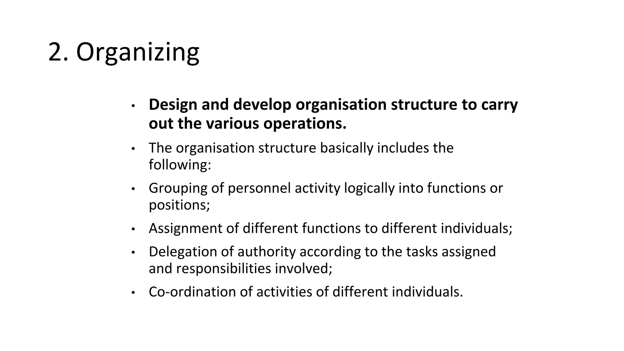 2. Organizing
• Design and develop organisation structure to carry
out the various operations.
• The organisation structure basically includes the
following:
• Grouping of personnel activity logically into functions or
positions;
• Assignment of different functions to different individuals;
• Delegation of authority according to the tasks assigned
and responsibilities involved;
• Co-ordination of activities of different individuals.
 