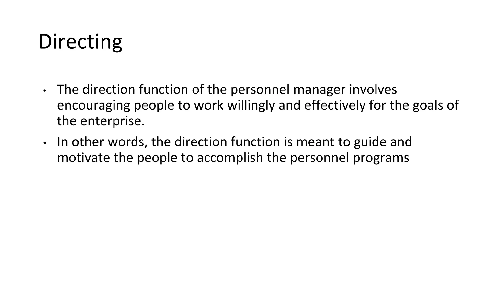 Directing
• The direction function of the personnel manager involves
encouraging people to work willingly and effectively for the goals of
the enterprise.
• In other words, the direction function is meant to guide and
motivate the people to accomplish the personnel programs
 