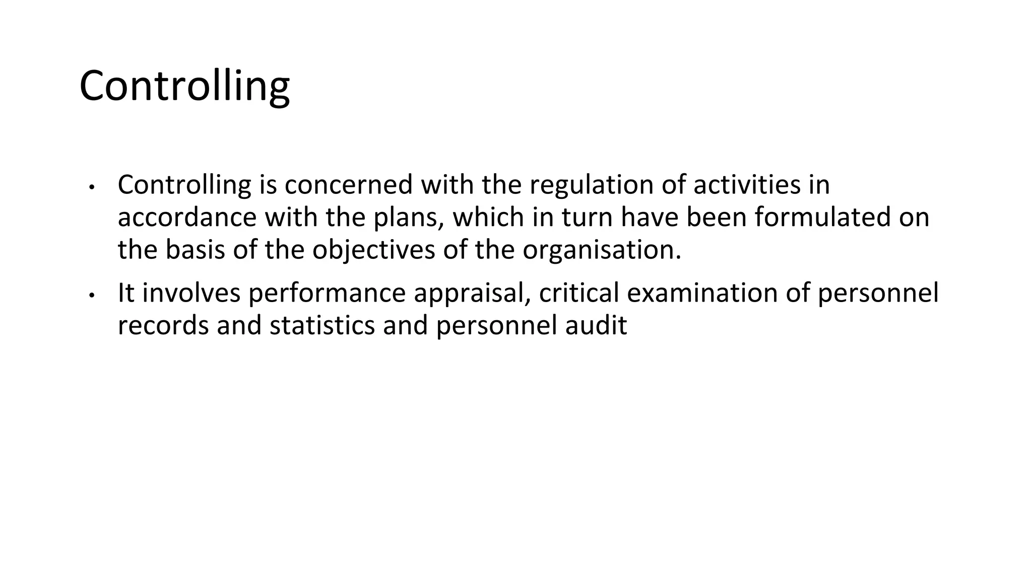 Controlling
• Controlling is concerned with the regulation of activities in
accordance with the plans, which in turn have been formulated on
the basis of the objectives of the organisation.
• It involves performance appraisal, critical examination of personnel
records and statistics and personnel audit
 